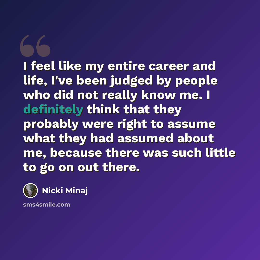 “I feel like my entire career and life, I've been judged by people who did not really know me. I definitely think that they probably were right to assume what they had assumed about me, because there was such little to go on out there.” quote by Nicki Minaj