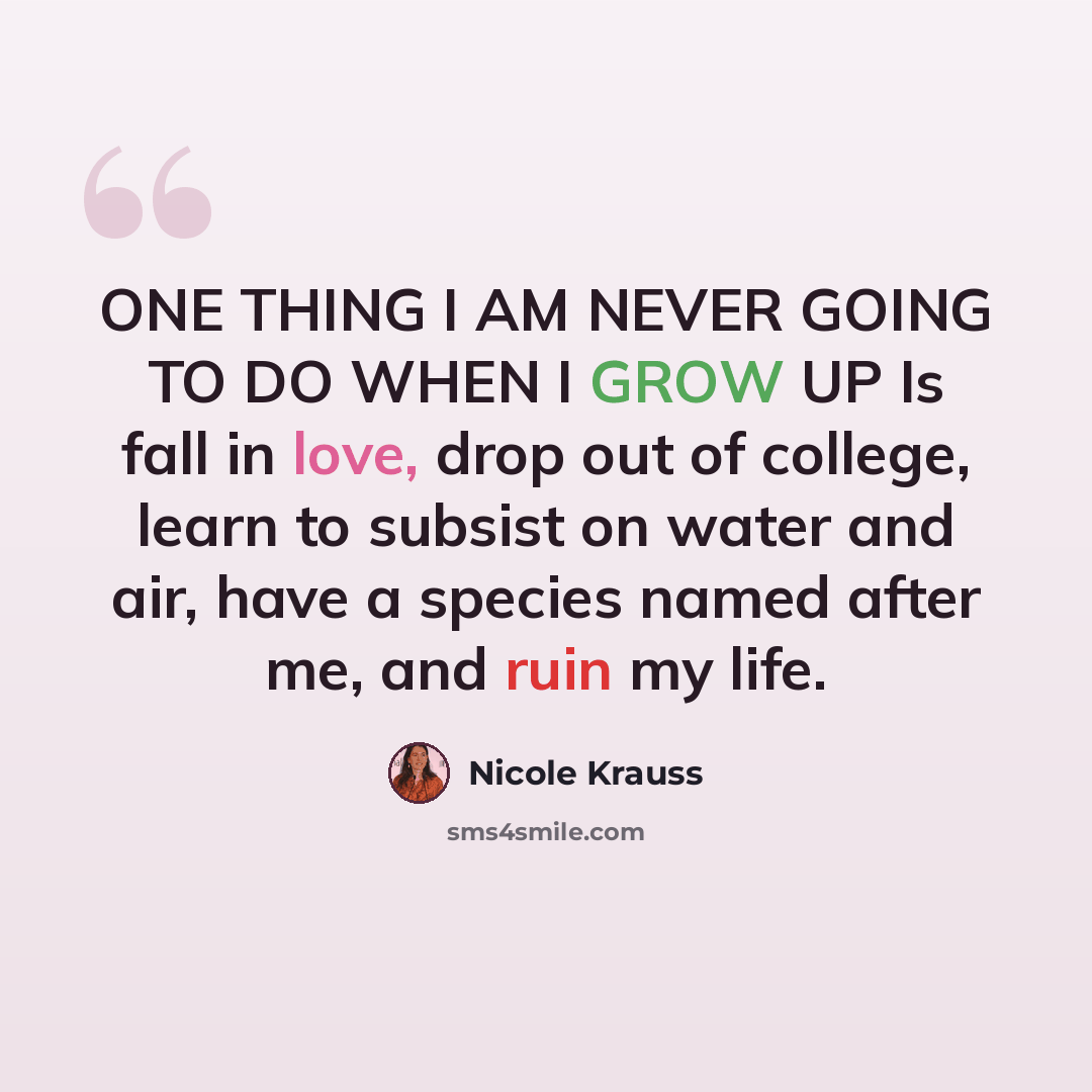 “ONE THING I AM NEVER GOING TO DO WHEN I GROW UP Is fall in love, drop out of college, learn to subsist on water and air, have a species named after me, and ruin my life.” quote by Nicole Krauss