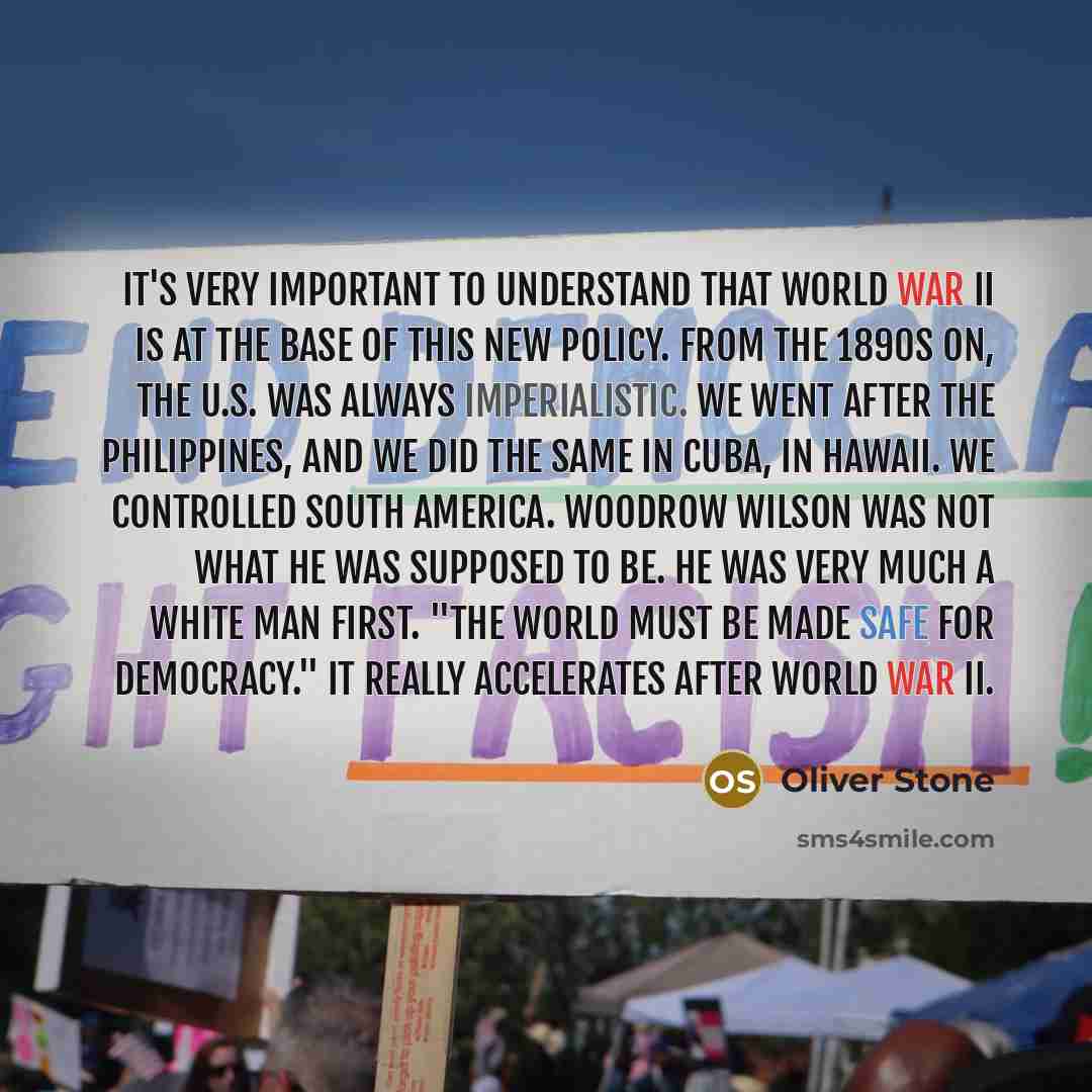 “It's very important to understand that World War II is at the base of this new policy. From the 1890s on, the U.S. was always imperialistic. We went after the Philippines, and we did the same in Cuba, in Hawaii. We controlled South America. Woodrow Wilson was not what he was supposed to be. He was…” quote by Oliver Stone