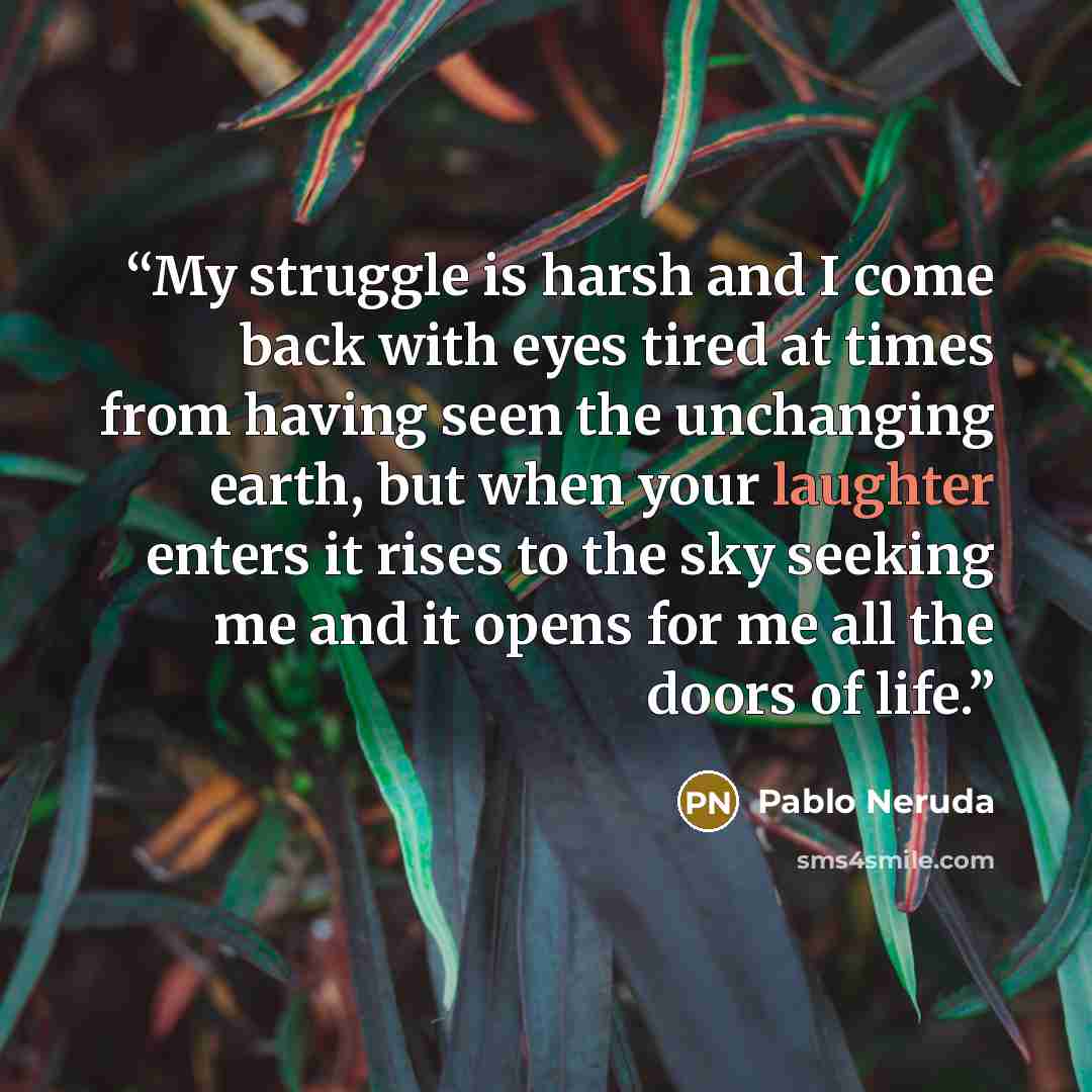 “My struggle is harsh and I come back with eyes tired at times from having seen the unchanging earth, but when your laughter enters it rises to the sky seeking me and it opens for me all the doors of life.” quote by Pablo Neruda