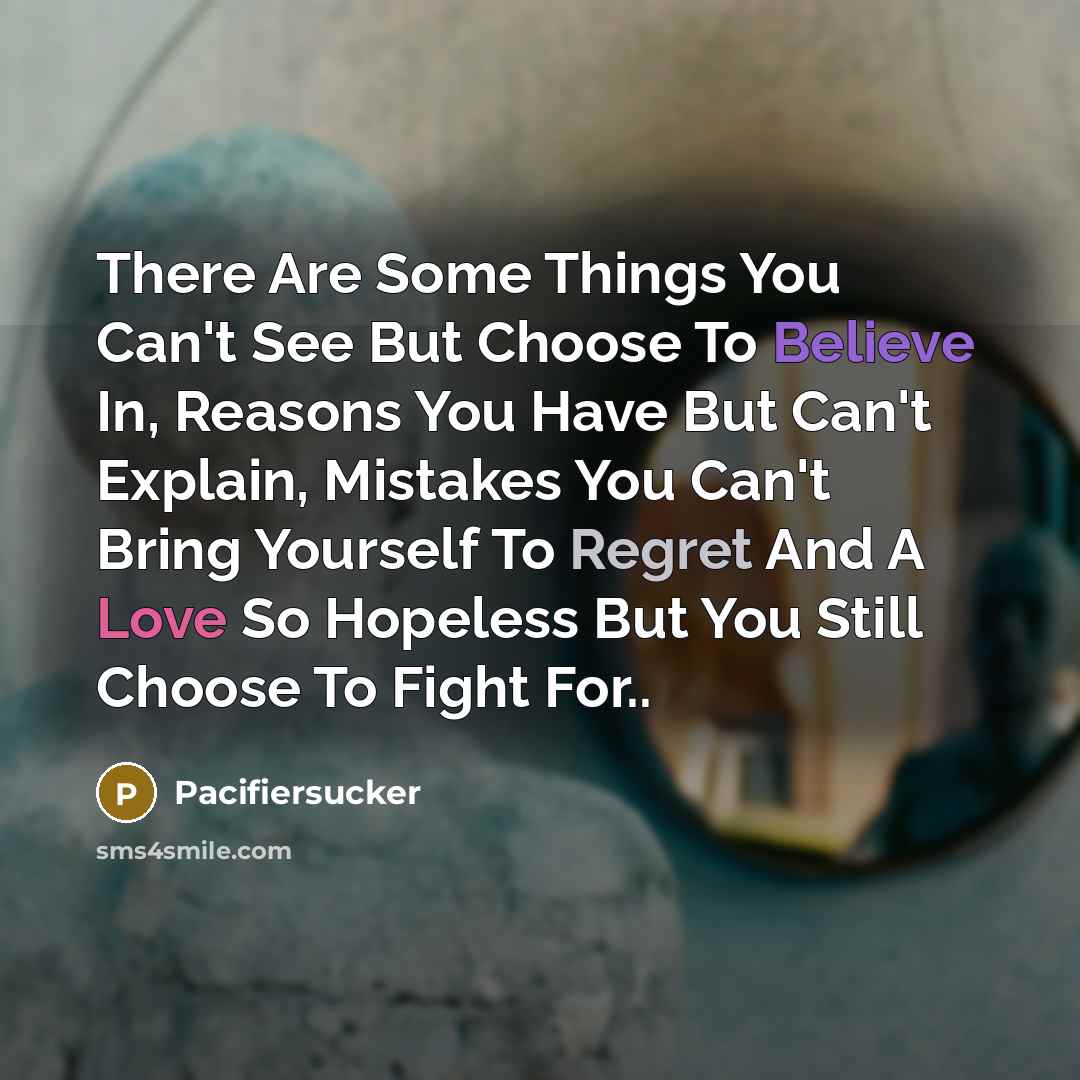 “There Are Some Things You Can't See But Choose To Believe In, Reasons You Have But Can't Explain, Mistakes You Can't Bring Yourself To Regret And A Love So Hopeless But You Still Choose To Fight For..” quote by Pacifiersucker