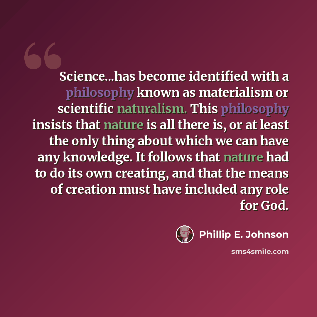 “Science...has become identified with a philosophy known as materialism or scientific naturalism. This philosophy insists that nature is all there is, or at least the only thing about which we can have any knowledge. It follows that nature had to do its own creating, and that the means of creation…” quote by Phillip E. Johnson