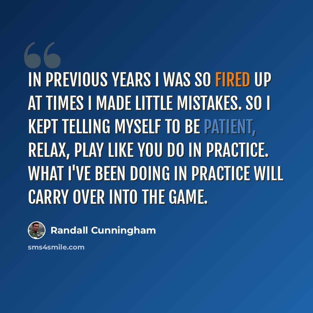 “In previous years I was so fired up at times I made little mistakes. So I kept telling myself to be patient, relax, play like you do in practice. What I've been doing in practice will carry over into the game.” quote by Randall Cunningham