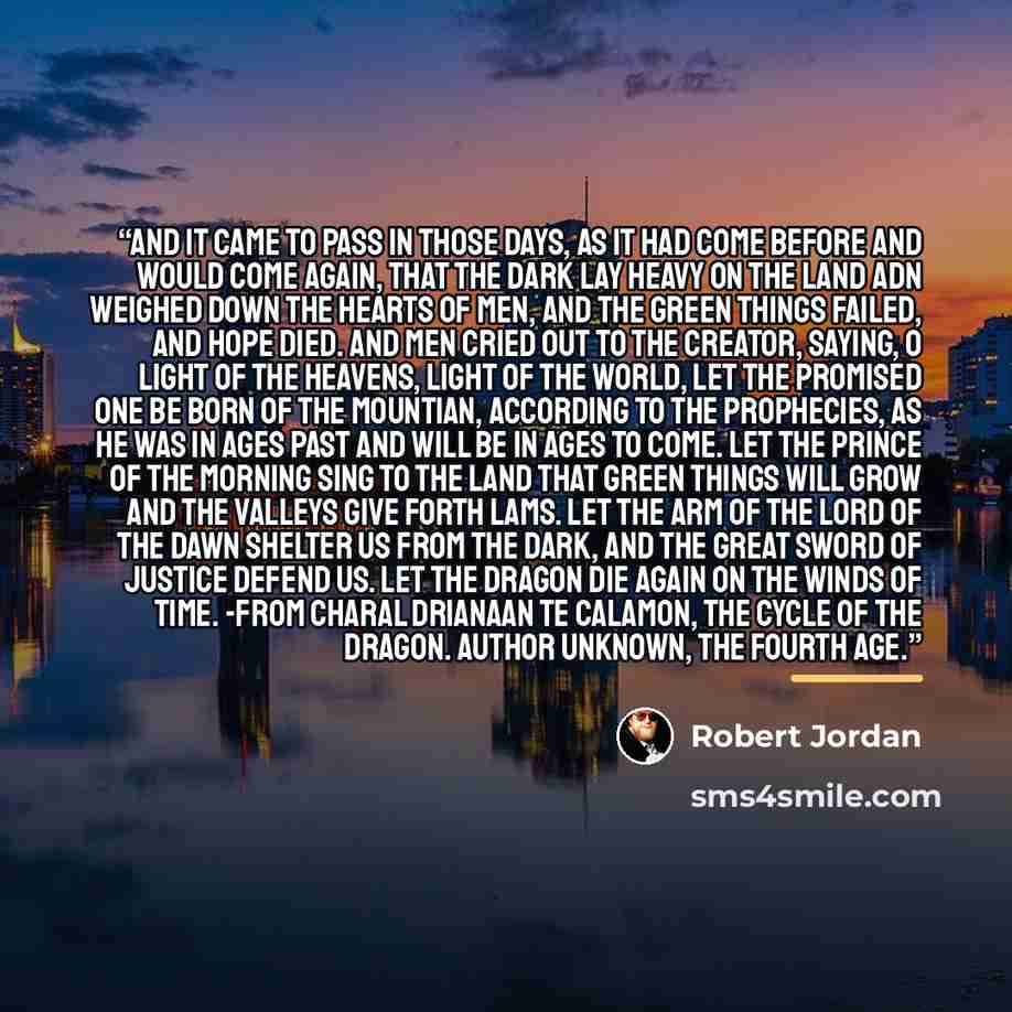 “And it came to pass in those days, as it had come before and would come again, that the Dark lay heavy on the land adn weighed down the hearts of men, and the green things failed, and hope died. And men cried out to the Creator, saying, O Light of the Heavens, Light of the World, let the Promised…” quote by Robert Jordan