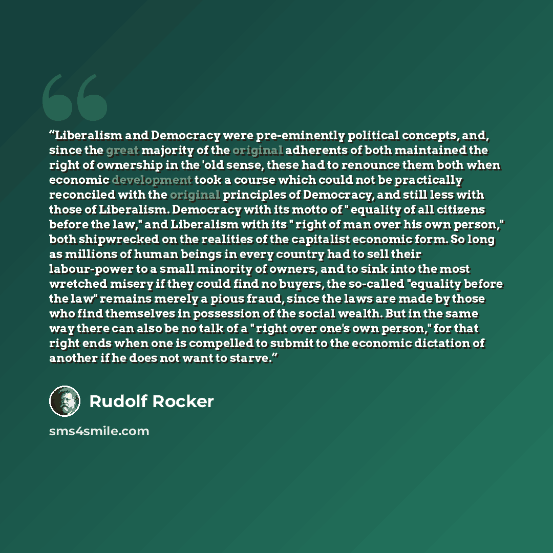 “Liberalism and Democracy were pre-eminently political concepts, and, since the great majority of the original adherents of both maintained the right of ownership in the 'old sense, these had to renounce them both when economic development took a course which could not be practically reconciled…” quote by Rudolf Rocker