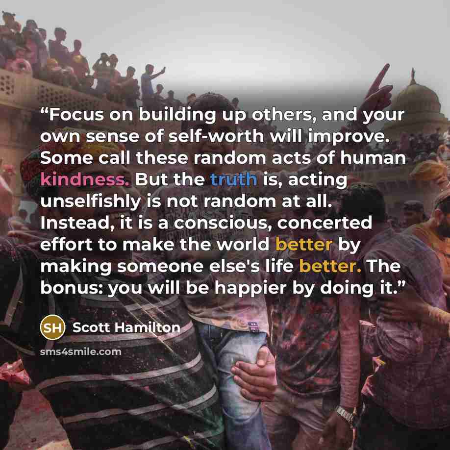 “Focus on building up others, and your own sense of self-worth will improve. Some call these random acts of human kindness. But the truth is, acting unselfishly is not random at all. Instead, it is a conscious, concerted effort to make the world better by making someone else's life better. The…” quote by Scott Hamilton