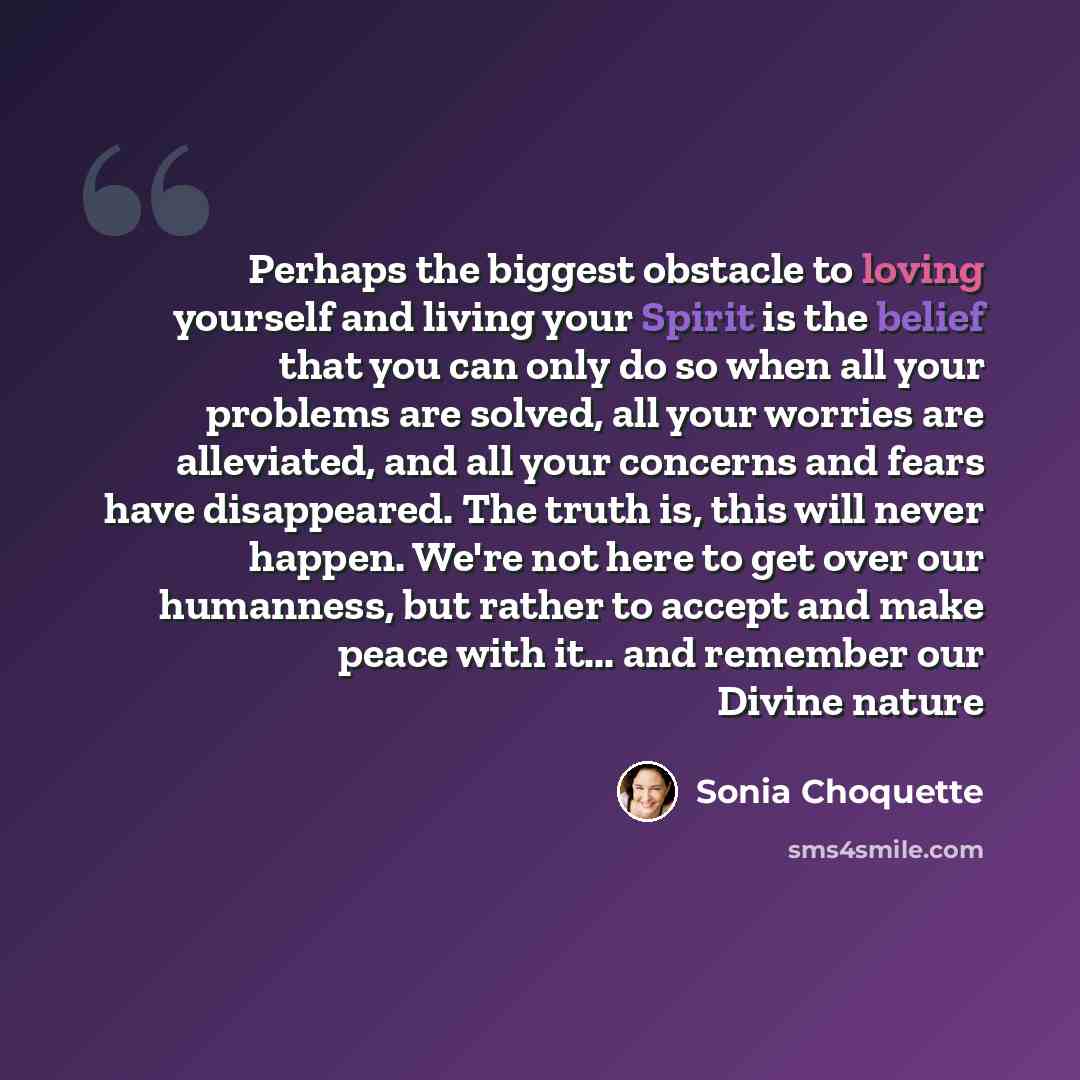“Perhaps the biggest obstacle to loving yourself and living your Spirit is the belief that you can only do so when all your problems are solved, all your worries are alleviated, and all your concerns and fears have disappeared. The truth is, this will never happen. We're not here to get over our…” quote by Sonia Choquette