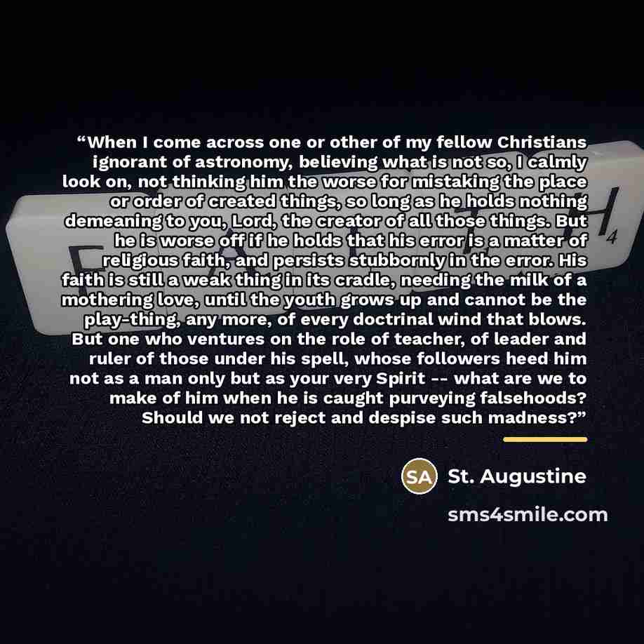 “When I come across one or other of my fellow Christians ignorant of astronomy, believing what is not so, I calmly look on, not thinking him the worse for mistaking the place or order of created things, so long as he holds nothing demeaning to you, Lord, the creator of all those things. But he is…” quote by St. Augustine