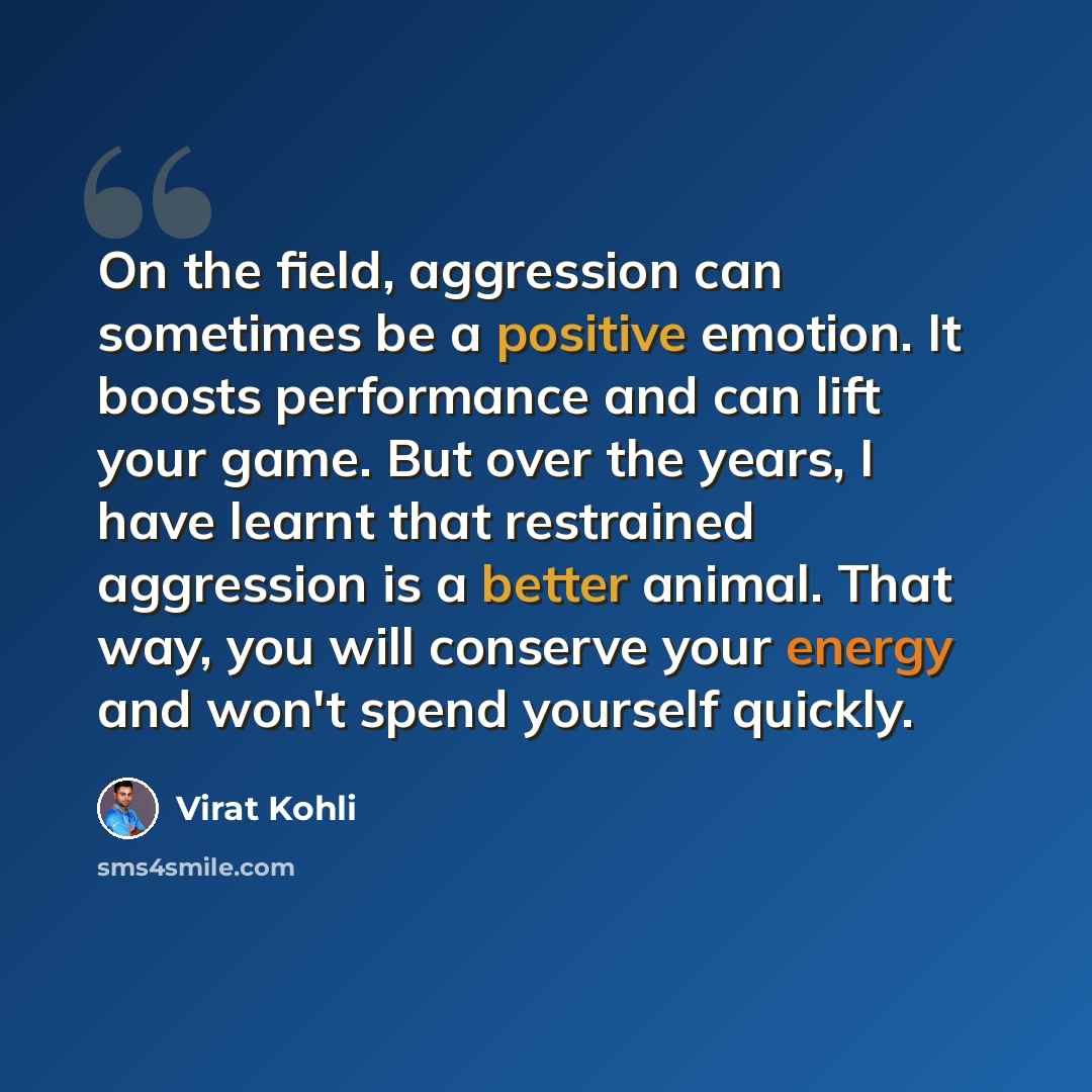 “On the field, aggression can sometimes be a positive emotion. It boosts performance and can lift your game. But over the years, I have learnt that restrained aggression is a better animal. That way, you will conserve your energy and won't spend yourself quickly.” quote by Virat Kohli