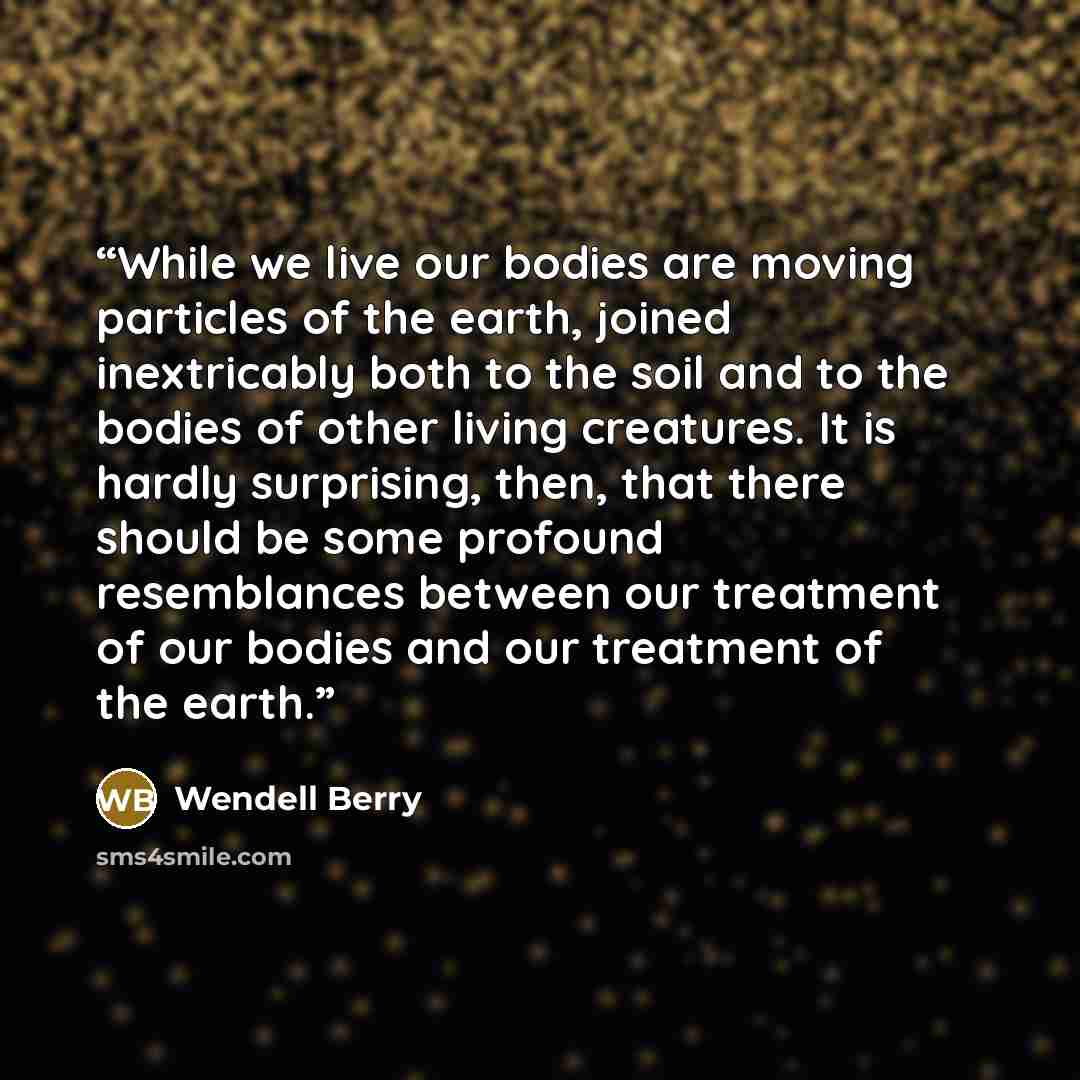 “While we live our bodies are moving particles of the earth, joined inextricably both to the soil and to the bodies of other living creatures. It is hardly surprising, then, that there should be some profound resemblances between our treatment of our bodies and our treatment of the earth.” quote by Wendell Berry