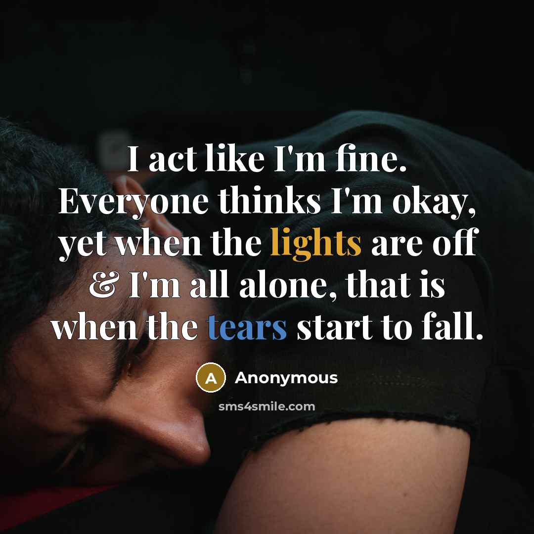 “I act like I'm fine. Everyone thinks I'm okay, yet when the lights are off & I'm all alone, that is when the tears start to fall.” quote by Anonymous