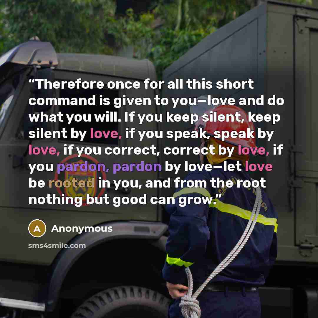 “Therefore once for all this short command is given to you—love and do what you will. If you keep silent, keep silent by love, if you speak, speak by love, if you correct, correct by love, if you pardon, pardon by love—let love be rooted in you, and from the root nothing but good can grow.” quote by Anonymous
