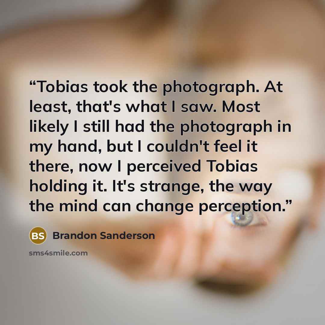 “Tobias took the photograph. At least, that's what I saw. Most likely I still had the photograph in my hand, but I couldn't feel it there, now I perceived Tobias holding it. It's strange, the way the mind can change perception.” quote by Brandon Sanderson