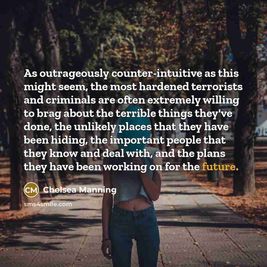 “As outrageously counter-intuitive as this might seem, the most hardened terrorists and criminals are often extremely willing to brag about the terrible things they've done, the unlikely places that they have been hiding, the important people that they know and deal with, and the plans they have…” quote by Chelsea Manning