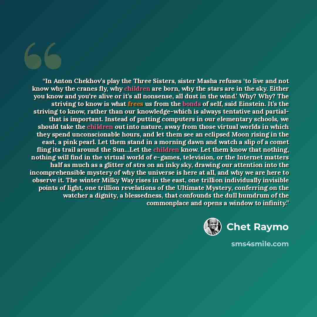 “In Anton Chekhov’s play the Three Sisters, sister Masha refuses ‘to live and not know why the cranes fly, why children are born, why the stars are in the sky. Either you know and you’re alive or it’s all nonsense, all dust in the wind.’ Why? Why? The striving to know is what frees us from the…” quote by Chet Raymo