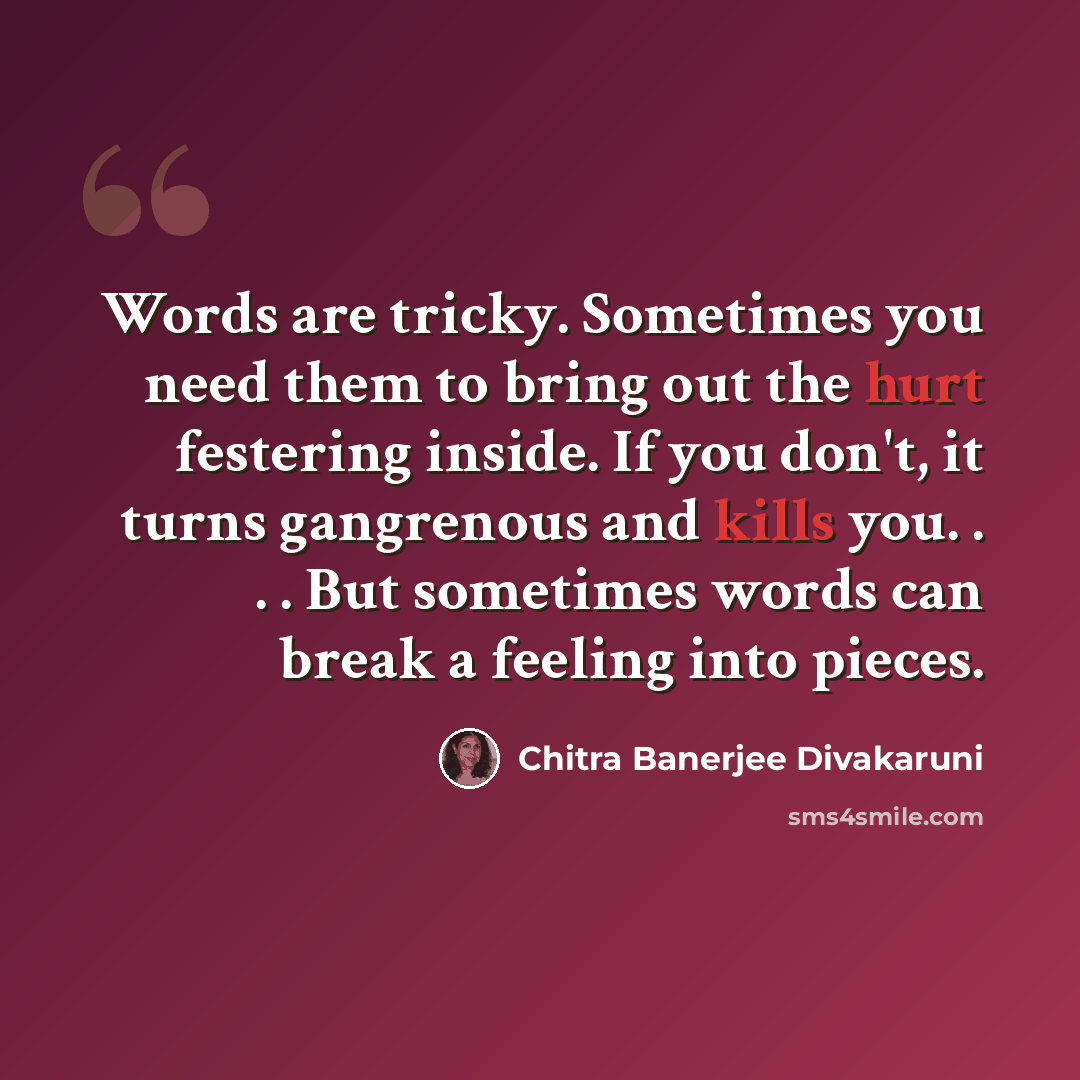 “Words are tricky. Sometimes you need them to bring out the hurt festering inside. If you don't, it turns gangrenous and kills you. . . . But sometimes words can break a feeling into pieces.” quote by Chitra Banerjee Divakaruni