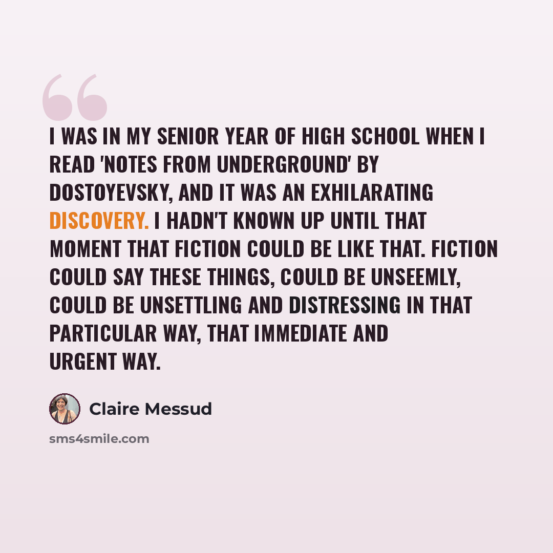 “I was in my senior year of high school when I read 'Notes From Underground' by Dostoyevsky, and it was an exhilarating discovery. I hadn't known up until that moment that fiction could be like that. Fiction could say these things, could be unseemly, could be unsettling and distressing in that…” quote by Claire Messud