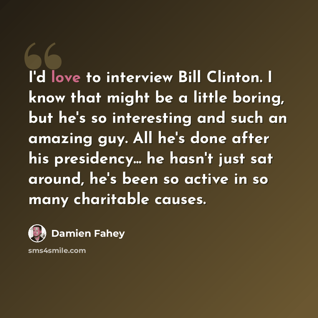 “I'd love to interview Bill Clinton. I know that might be a little boring, but he's so interesting and such an amazing guy. All he's done after his presidency... he hasn't just sat around, he's been so active in so many charitable causes.” quote by Damien Fahey