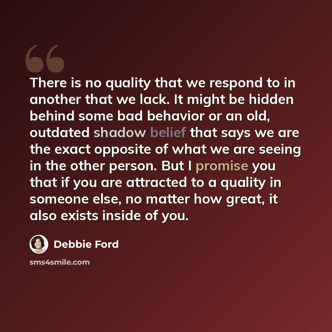 “There is no quality that we respond to in another that we lack. It might be hidden behind some bad behavior or an old, outdated shadow belief that says we are the exact opposite of what we are seeing in the other person. But I promise you that if you are attracted to a quality in someone else, no…” quote by Debbie Ford