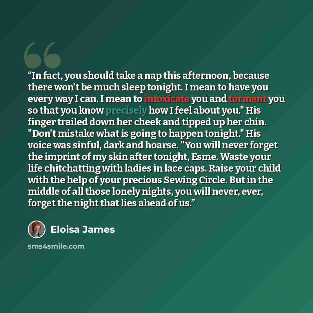 “In fact, you should take a nap this afternoon, because there won't be much sleep tonight. I mean to have you every way I can. I mean to intoxicate you and torment you so that you know precisely how I feel about you." His finger trailed down her cheek and tipped up her chin. "Don't mistake what is…” quote by Eloisa James