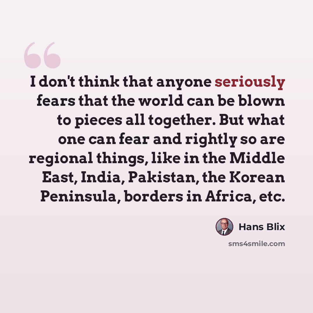 “I don't think that anyone seriously fears that the world can be blown to pieces all together. But what one can fear and rightly so are regional things, like in the Middle East, India, Pakistan, the Korean Peninsula, borders in Africa, etc.” quote by Hans Blix