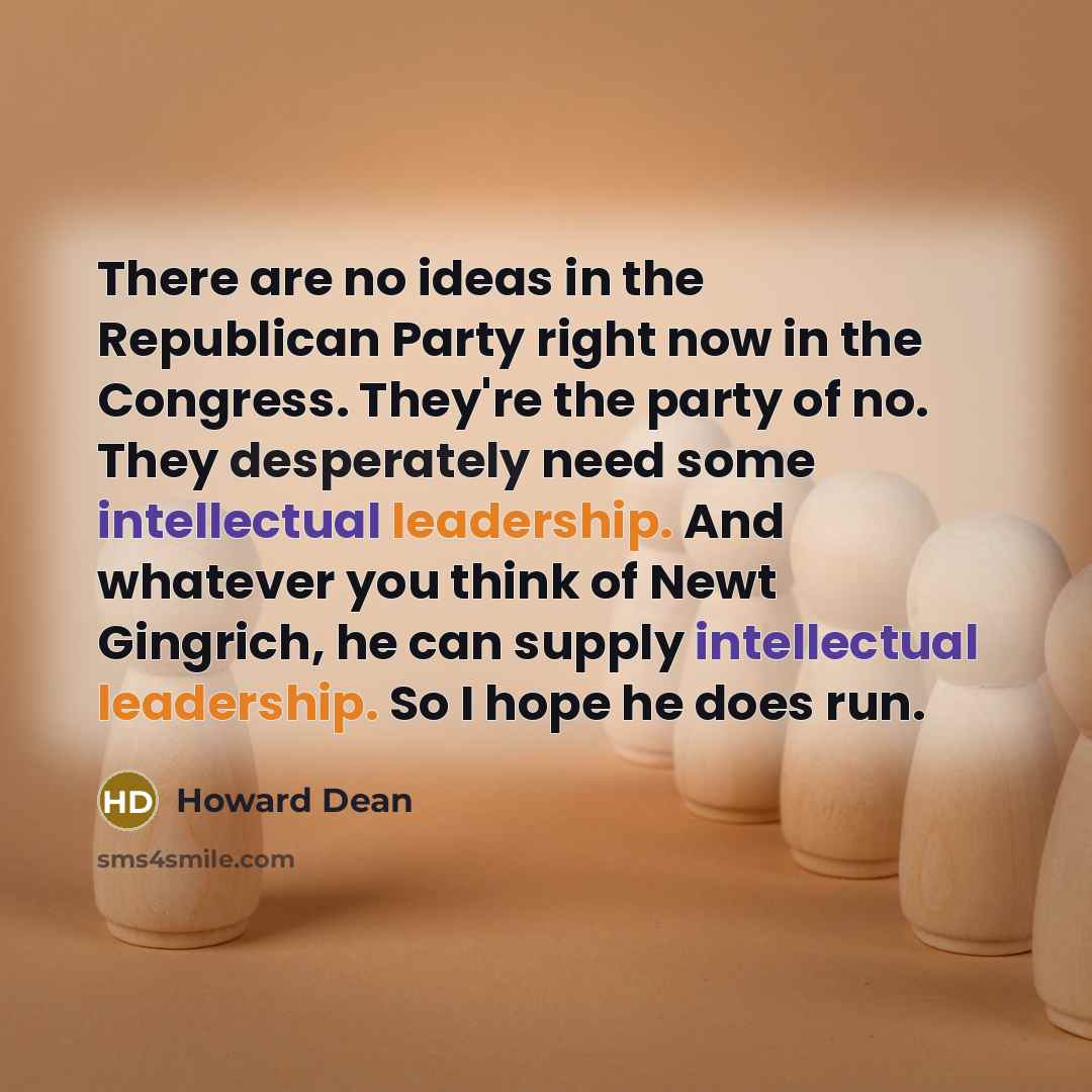 “There are no ideas in the Republican Party right now in the Congress. They're the party of no. They desperately need some intellectual leadership. And whatever you think of Newt Gingrich, he can supply intellectual leadership. So I hope he does run.” quote by Howard Dean