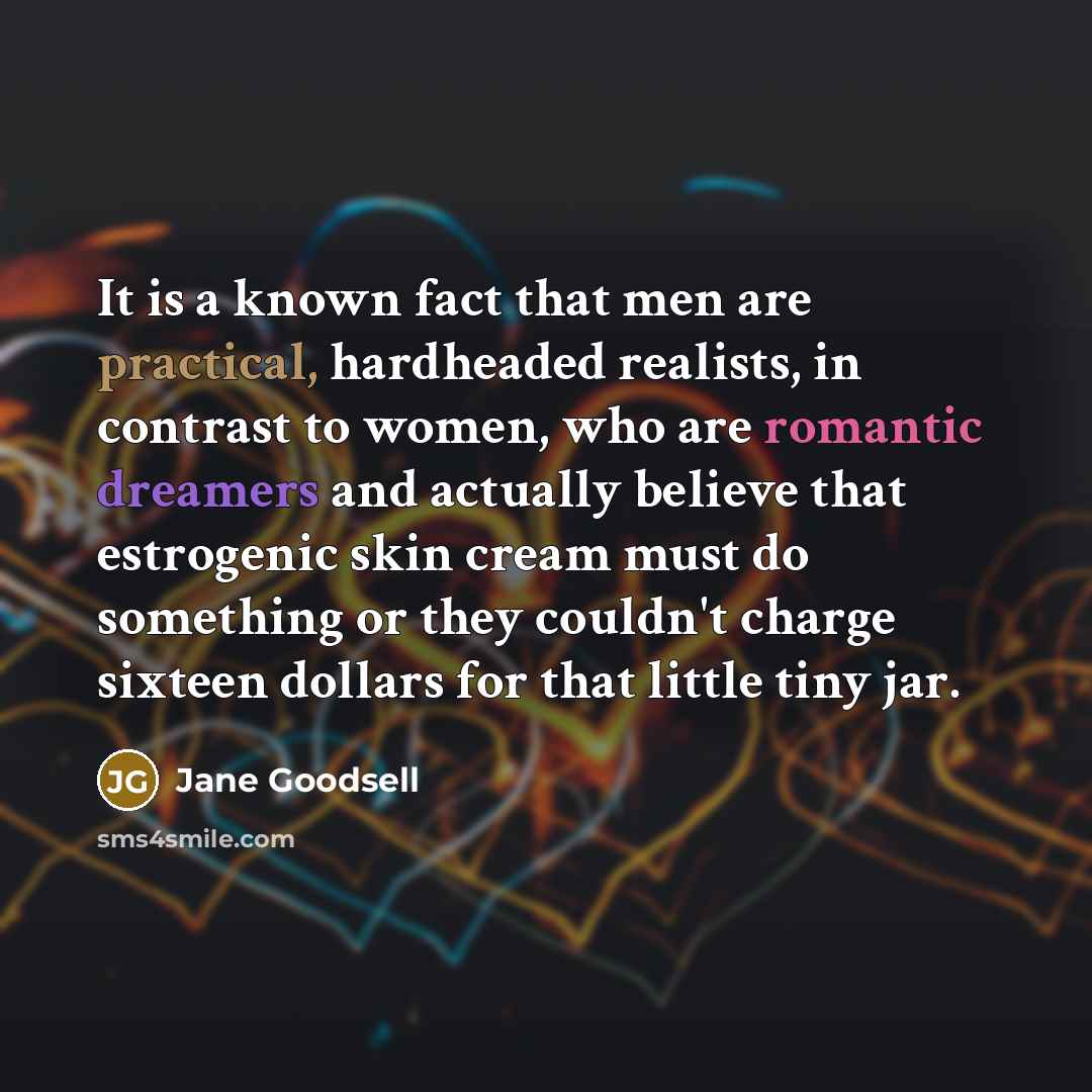 “It is a known fact that men are practical, hardheaded realists, in contrast to women, who are romantic dreamers and actually believe that estrogenic skin cream must do something or they couldn't charge sixteen dollars for that little tiny jar.” quote by Jane Goodsell
