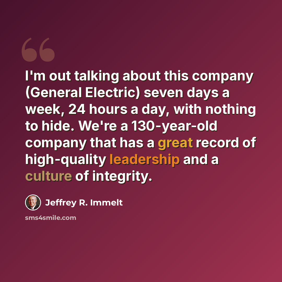 “I'm out talking about this company (General Electric) seven days a week, 24 hours a day, with nothing to hide. We're a 130-year-old company that has a great record of high-quality leadership and a culture of integrity.” quote by Jeffrey R. Immelt