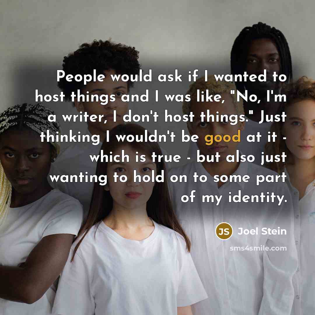 “People would ask if I wanted to host things and I was like, "No, I'm a writer, I don't host things." Just thinking I wouldn't be good at it - which is true - but also just wanting to hold on to some part of my identity.” quote by Joel Stein