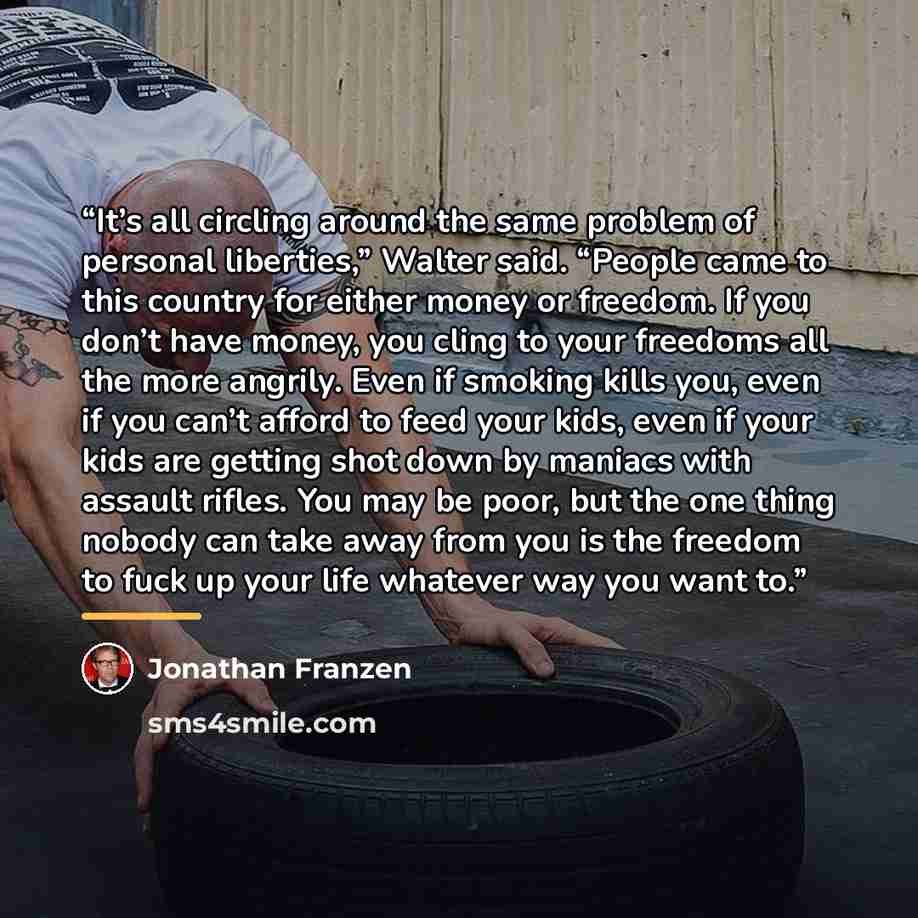 “It’s all circling around the same problem of personal liberties,” Walter said. “People came to this country for either money or freedom. If you don’t have money, you cling to your freedoms all the more angrily. Even if smoking kills you, even if you can’t afford to feed your kids, even if your…” quote by Jonathan Franzen