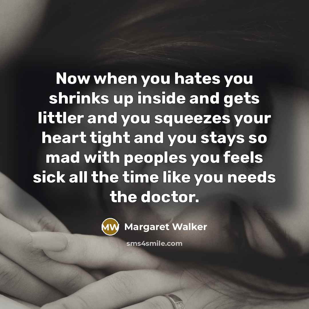 “Now when you hates you shrinks up inside and gets littler and you squeezes your heart tight and you stays so mad with peoples you feels sick all the time like you needs the doctor.” quote by Margaret Walker