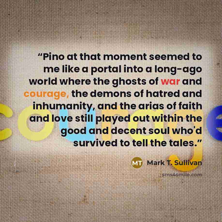 “Pino at that moment seemed to me like a portal into a long-ago world where the ghosts of war and courage, the demons of hatred and inhumanity, and the arias of faith and love still played out within the good and decent soul who'd survived to tell the tales.” quote by Mark T. Sullivan
