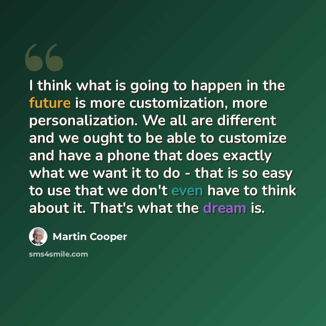 “I think what is going to happen in the future is more customization, more personalization. We all are different and we ought to be able to customize and have a phone that does exactly what we want it to do - that is so easy to use that we don't even have to think about it. That's what the dream is.” quote by Martin Cooper