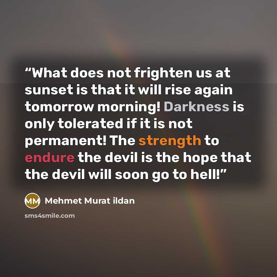 “What does not frighten us at sunset is that it will rise again tomorrow morning! Darkness is only tolerated if it is not permanent! The strength to endure the devil is the hope that the devil will soon go to hell!” quote by Mehmet Murat ildan