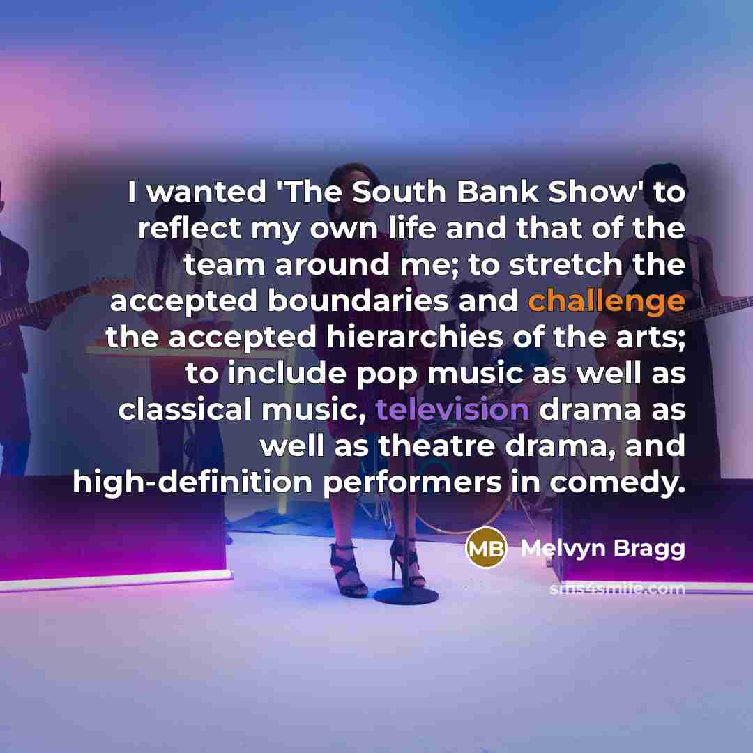 “I wanted 'The South Bank Show' to reflect my own life and that of the team around me; to stretch the accepted boundaries and challenge the accepted hierarchies of the arts; to include pop music as well as classical music, television drama as well as theatre drama, and high-definition performers in…” quote by Melvyn Bragg