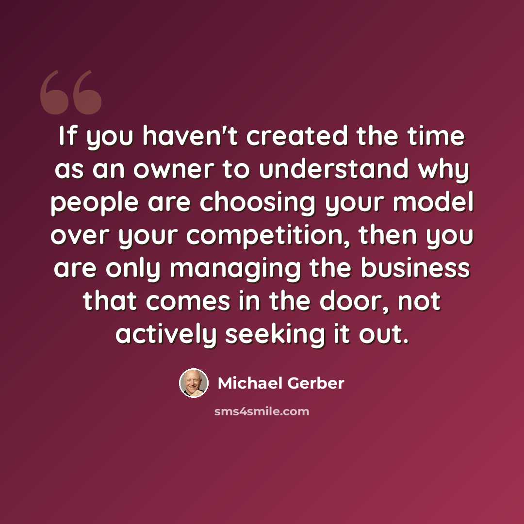 “If you haven't created the time as an owner to understand why people are choosing your model over your competition, then you are only managing the business that comes in the door, not actively seeking it out.” quote by Michael Gerber