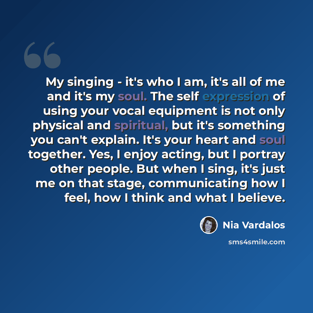 “My singing - it's who I am, it's all of me and it's my soul. The self expression of using your vocal equipment is not only physical and spiritual, but it's something you can't explain. It's your heart and soul together. Yes, I enjoy acting, but I portray other people. But when I sing, it's just me…” quote by Nia Vardalos