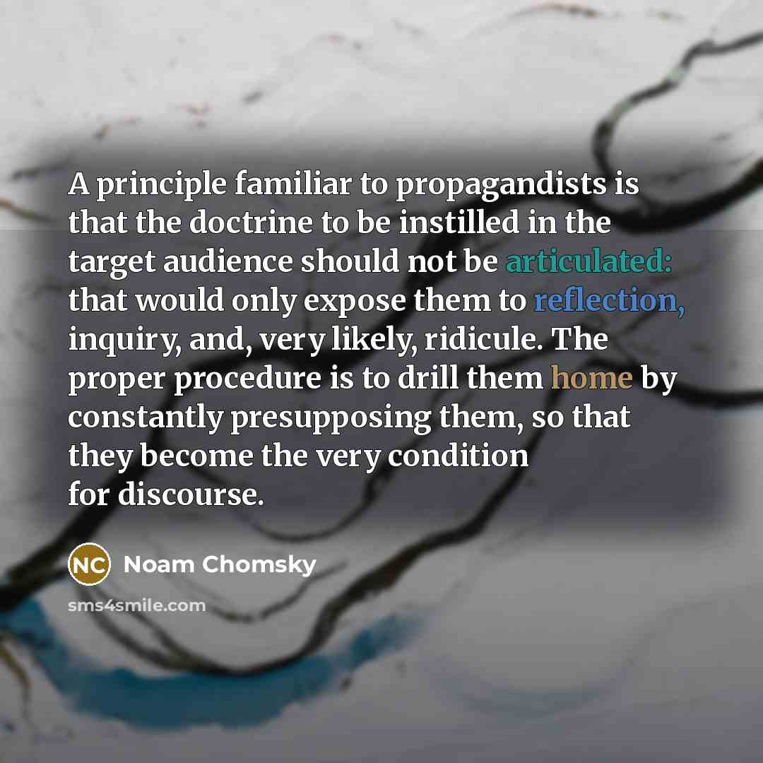 “A principle familiar to propagandists is that the doctrine to be instilled in the target audience should not be articulated: that would only expose them to reflection, inquiry, and, very likely, ridicule. The proper procedure is to drill them home by constantly presupposing them, so that they…” quote by Noam Chomsky