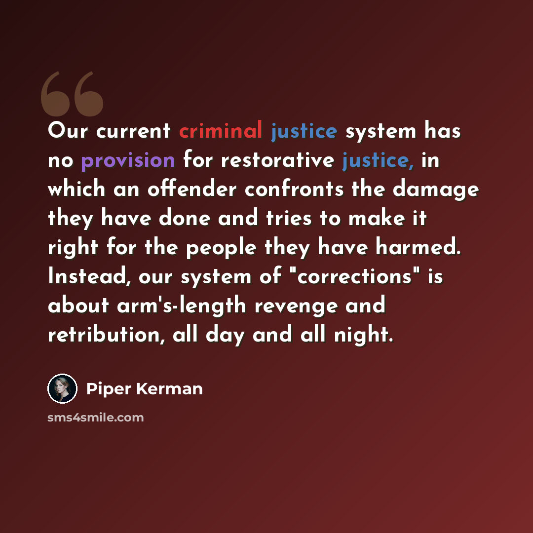 “Our current criminal justice system has no provision for restorative justice, in which an offender confronts the damage they have done and tries to make it right for the people they have harmed. Instead, our system of "corrections" is about arm's-length revenge and retribution, all day and all…” quote by Piper Kerman