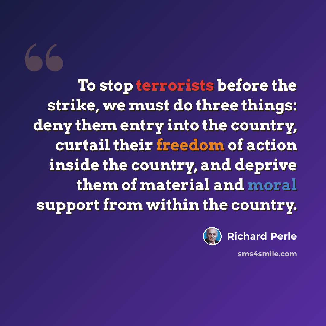 “To stop terrorists before the strike, we must do three things: deny them entry into the country, curtail their freedom of action inside the country, and deprive them of material and moral support from within the country.” quote by Richard Perle