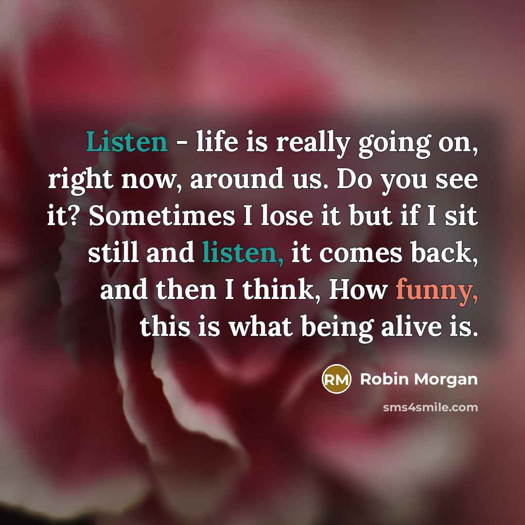 “Listen - life is really going on, right now, around us. Do you see it? Sometimes I lose it but if I sit still and listen, it comes back, and then I think, How funny, this is what being alive is.” quote by Robin Morgan