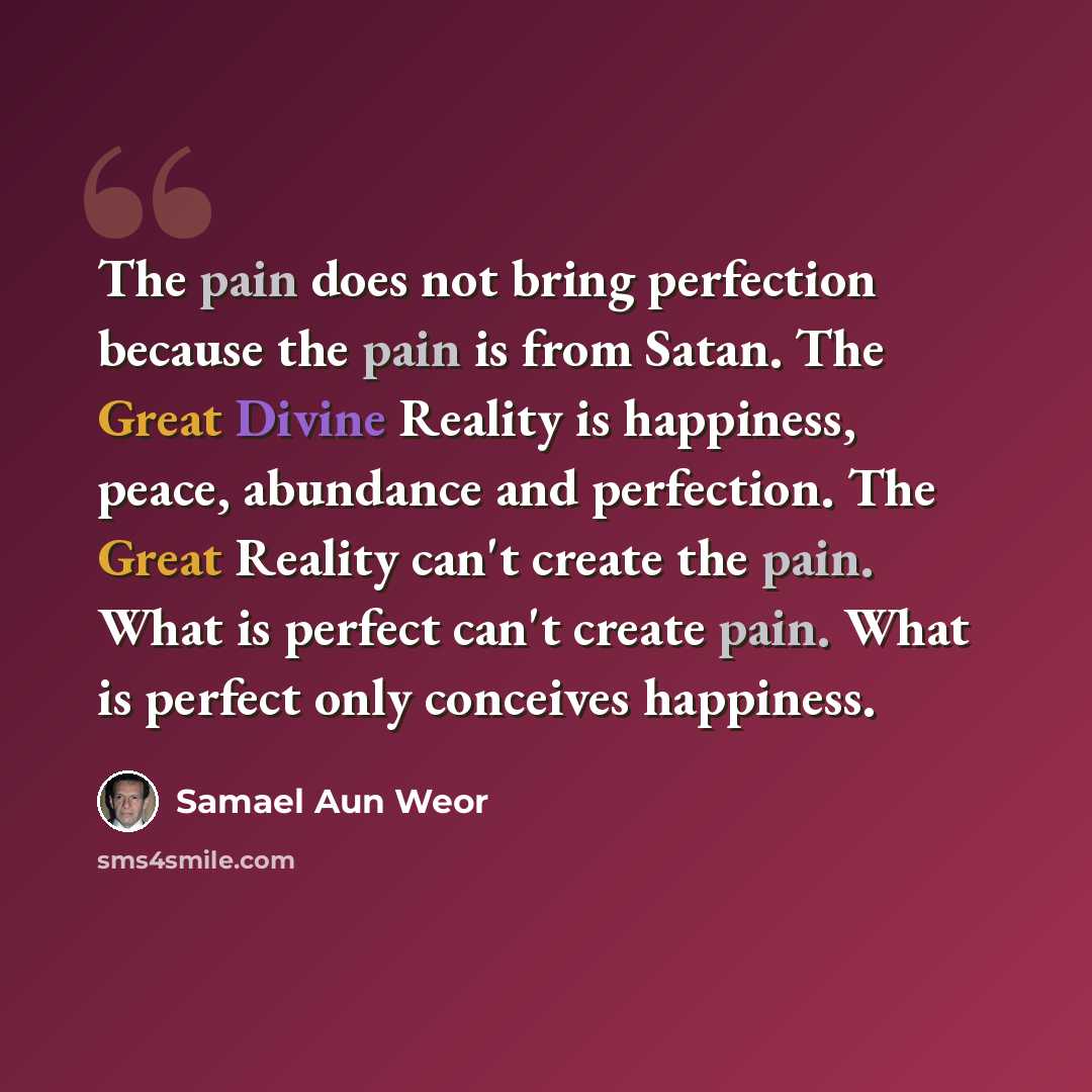 “The pain does not bring perfection because the pain is from Satan. The Great Divine Reality is happiness, peace, abundance and perfection. The Great Reality can't create the pain. What is perfect can't create pain. What is perfect only conceives happiness.” quote by Samael Aun Weor