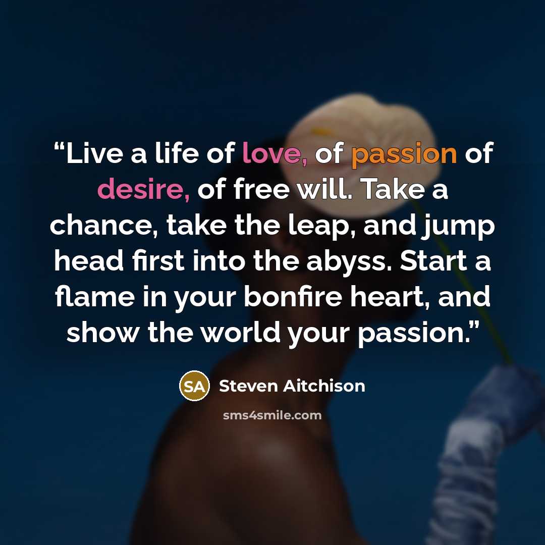 “Live a life of love, of passion of desire, of free will. Take a chance, take the leap, and jump head first into the abyss. Start a flame in your bonfire heart, and show the world your passion.” quote by Steven Aitchison