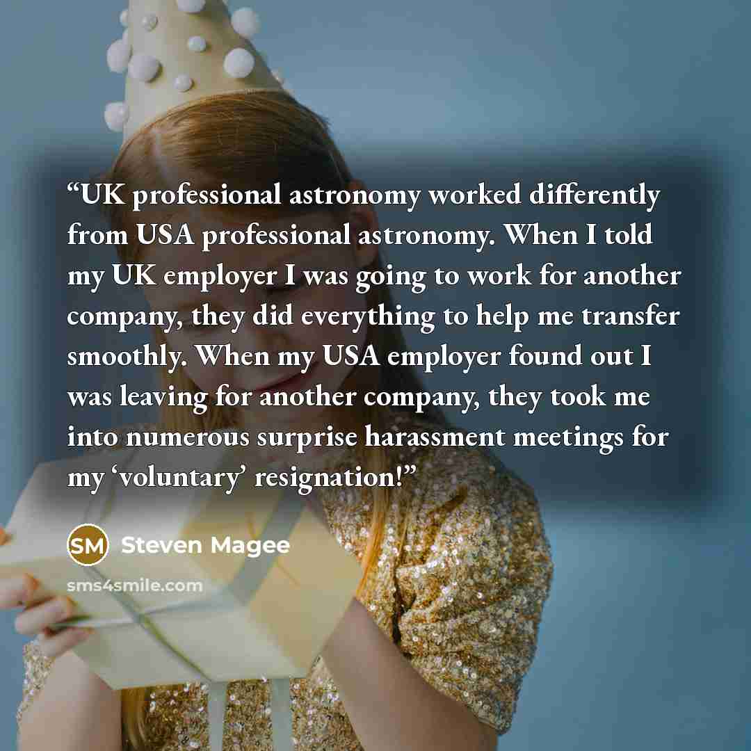 “UK professional astronomy worked differently from USA professional astronomy. When I told my UK employer I was going to work for another company, they did everything to help me transfer smoothly. When my USA employer found out I was leaving for another company, they took me into numerous surprise…” quote by Steven Magee