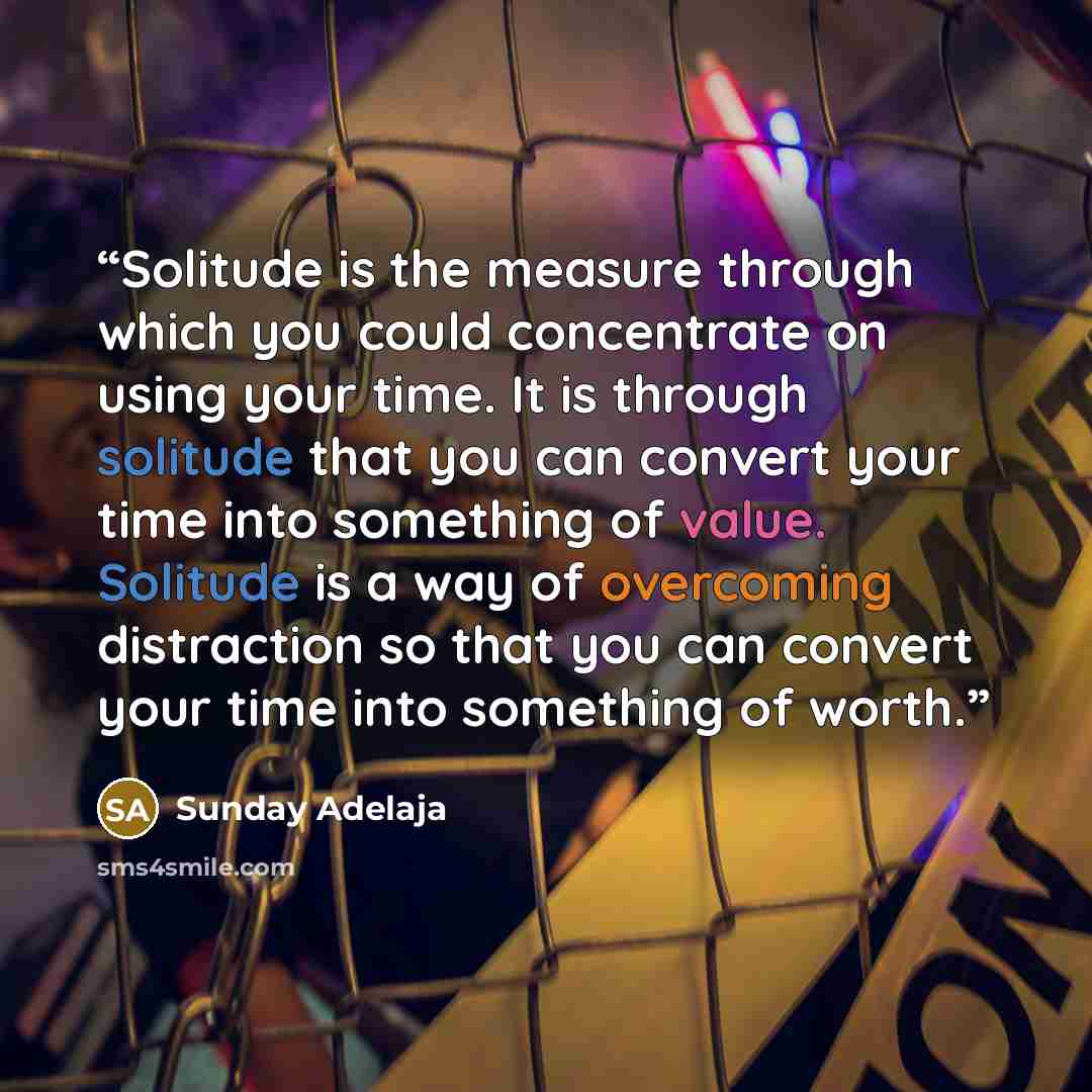 “Solitude is the measure through which you could concentrate on using your time. It is through solitude that you can convert your time into something of value. Solitude is a way of overcoming distraction so that you can convert your time into something of worth.” quote by Sunday Adelaja