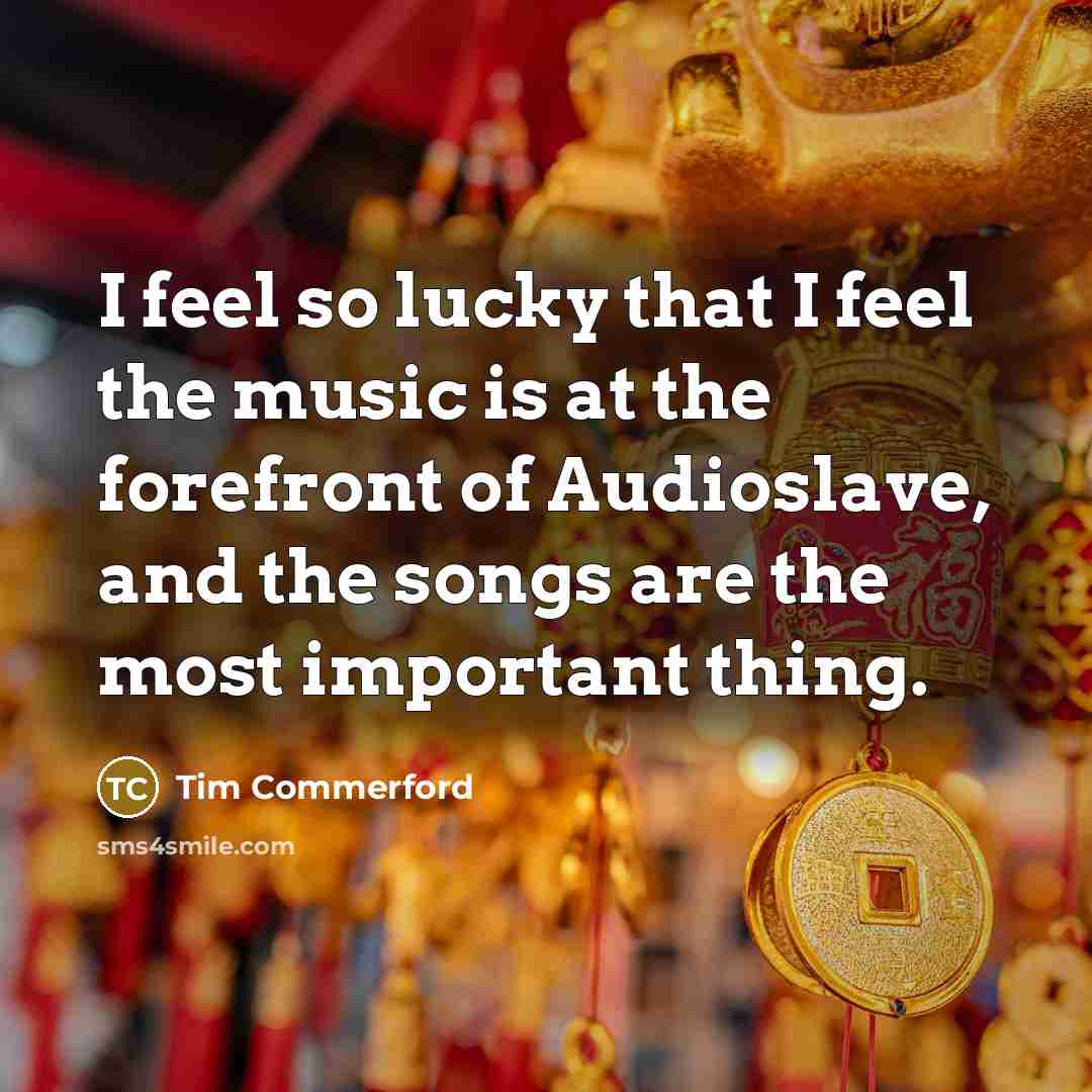 “I feel so lucky that I feel the music is at the forefront of Audioslave, and the songs are the most important thing.” quote by Tim Commerford