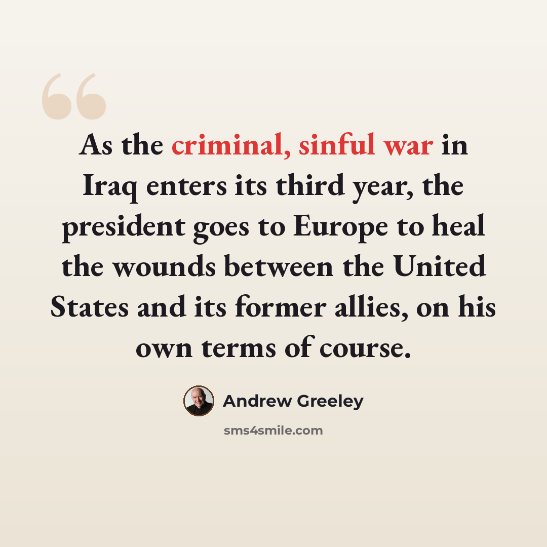 “As the criminal, sinful war in Iraq enters its third year, the president goes to Europe to heal the wounds between the United States and its former allies, on his own terms of course.” quote by Andrew Greeley