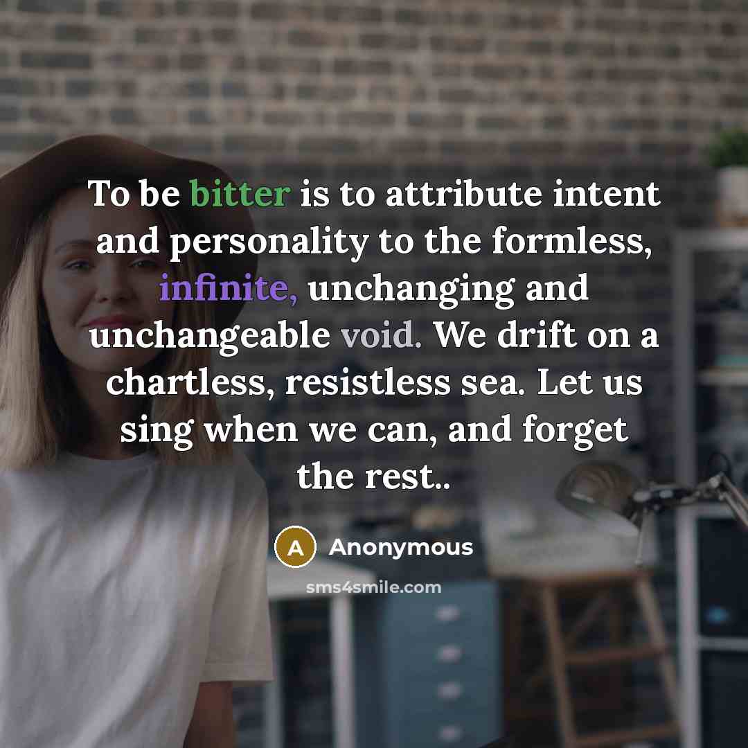 “To be bitter is to attribute intent and personality to the formless, infinite, unchanging and unchangeable void. We drift on a chartless, resistless sea. Let us sing when we can, and forget the rest..” quote by Anonymous