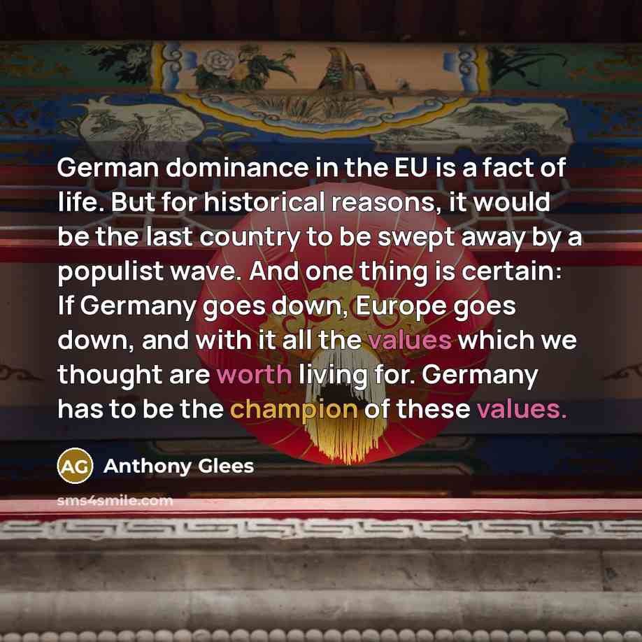“German dominance in the EU is a fact of life. But for historical reasons, it would be the last country to be swept away by a populist wave. And one thing is certain: If Germany goes down, Europe goes down, and with it all the values which we thought are worth living for. Germany has to be the…” quote by Anthony Glees