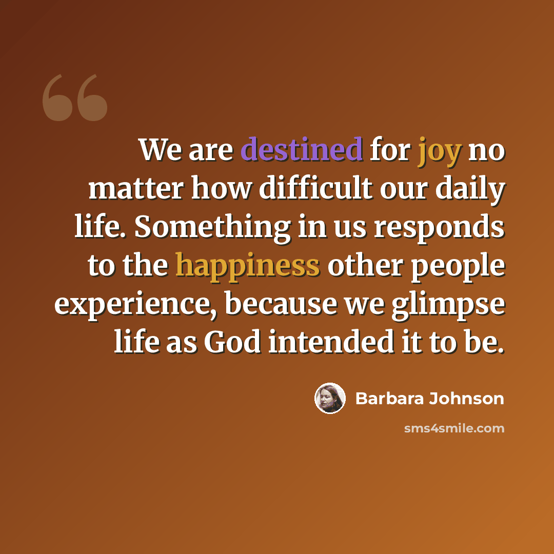 “We are destined for joy no matter how difficult our daily life. Something in us responds to the happiness other people experience, because we glimpse life as God intended it to be.” quote by Barbara Johnson